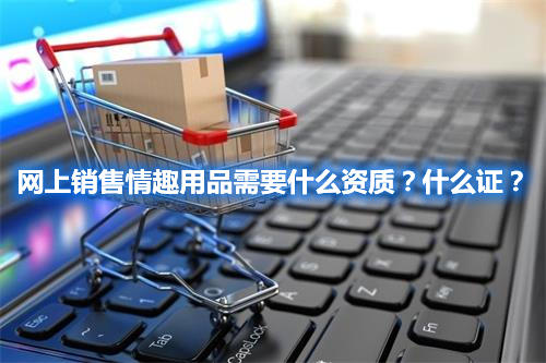 網(wǎng)上銷售情趣用品需要什么資質(zhì)？什么證？