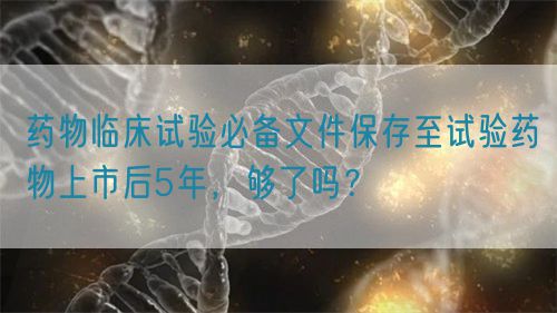 藥物臨床試驗必備文件保存至試驗藥物上市后5年，夠了嗎？(圖1)