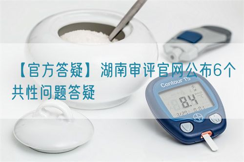 【官方答疑】湖南審評官網(wǎng)公布6個共性問題答疑
