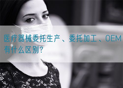 醫(yī)療器械委托生產(chǎn)、委托加工、OEM有什么區(qū)別？(圖1)