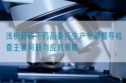 淺析新政下藥品委托生產(chǎn)專項督導檢查主要問題與應(yīng)對策略