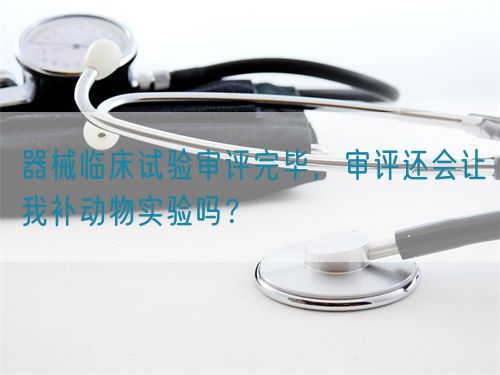 器械臨床試驗(yàn)審評(píng)完畢，審評(píng)還會(huì)讓我補(bǔ)動(dòng)物實(shí)驗(yàn)嗎？(圖1)