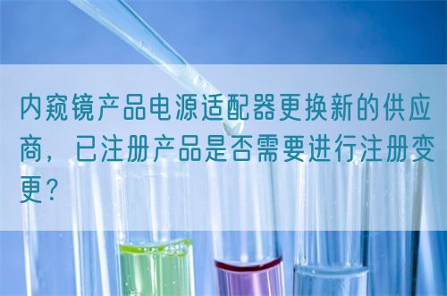 內(nèi)窺鏡產(chǎn)品電源適配器更換新的供應(yīng)商，已注冊產(chǎn)品是否需要進(jìn)行注冊變更？(圖1)