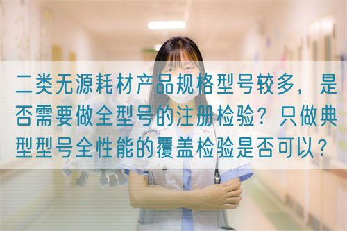 二類無(wú)源耗材產(chǎn)品規(guī)格型號(hào)較多,是否需要做全型號(hào)的注冊(cè)檢驗(yàn)?只做典型型號(hào)全性能的覆蓋檢驗(yàn)是否可以?(圖1) 二類無(wú)源耗材產(chǎn)品規(guī)格型號(hào)較多,是否需要做全型號(hào)的注冊(cè)檢驗(yàn)?只做典型型號(hào)全性能的覆蓋檢驗(yàn)是否可以?(圖1)