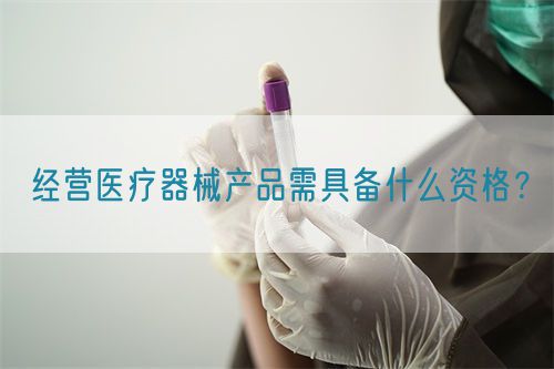 經(jīng)營(yíng)醫(yī)療器械產(chǎn)品需具備什么資格？(圖1)