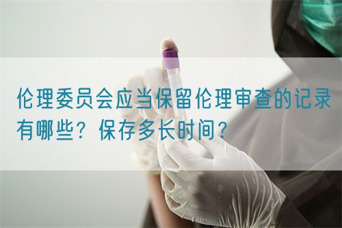 倫理委員會應(yīng)當(dāng)保留倫理審查的記錄有哪些？保存多長時間？