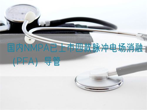 國內NMPA已上市四款脈沖電場消融（PFA）導管