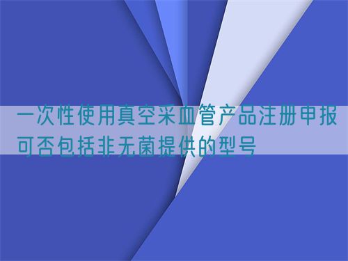 一次性使用真空采血管產(chǎn)品注冊(cè)申報(bào)可否包括非無菌提供的型號(hào)(圖1)