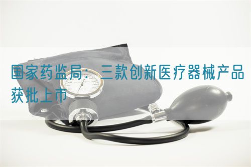 國家藥監(jiān)局：三款創(chuàng)新醫(yī)療器械產(chǎn)品獲批上市
