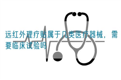 遠(yuǎn)紅外理療貼屬于幾類醫(yī)療器械，需要臨床試驗(yàn)嗎(圖1)