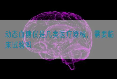 動(dòng)態(tài)血糖儀是幾類(lèi)醫(yī)療器械，需要臨床試驗(yàn)嗎(圖1)
