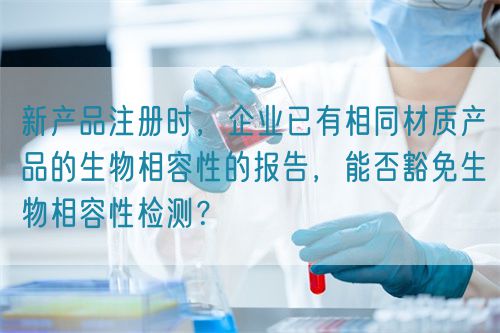 新產(chǎn)品注冊時，企業(yè)已有相同材質(zhì)產(chǎn)品的生物相容性的報告，能否豁免生物相容性檢測？(圖1)