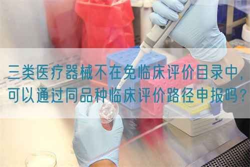 三類醫(yī)療器械不在免臨床評價目錄中，可以通過同品種臨床評價路徑申報嗎？(圖1)