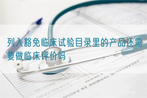 列入豁免臨床試驗?zāi)夸浝锏漠a(chǎn)品還需要做臨床評價嗎(圖1)