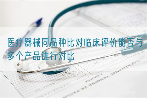 醫(yī)療器械同品種比對臨床評(píng)價(jià)能否與多個(gè)產(chǎn)品進(jìn)行對比