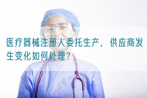 醫(yī)療器械注冊人委托生產(chǎn)，供應(yīng)商發(fā)生變化如何處理？(圖1)