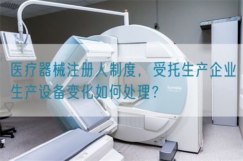 醫(yī)療器械注冊人制度，受托生產(chǎn)企業(yè)生產(chǎn)設(shè)備變化如何處理？(圖1)