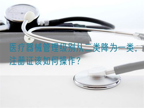 醫(yī)療器械管理級別從二類降為一類，注冊證該如何操作？(圖1)