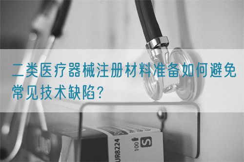 二類醫(yī)療器械注冊材料準備如何避免常見技術缺陷？(圖1)