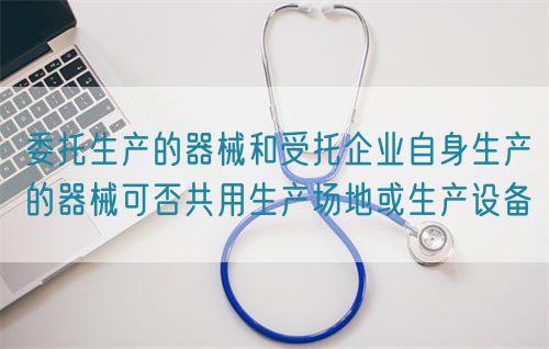 委托生產的器械和受托企業(yè)自身生產的器械可否共用生產場地或生產設備(圖1)