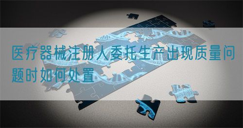 醫(yī)療器械注冊(cè)人委托生產(chǎn)出現(xiàn)質(zhì)量問(wèn)題時(shí)如何處置(圖1) 醫(yī)療器械注冊(cè)人委托生產(chǎn)出現(xiàn)質(zhì)量問(wèn)題時(shí)如何處置(圖1)