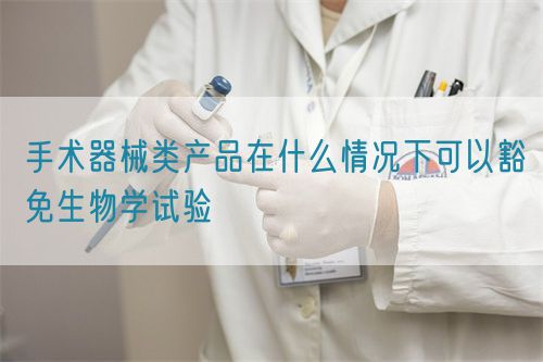 手術(shù)器械類(lèi)產(chǎn)品在什么情況下可以豁免生物學(xué)試驗(yàn)