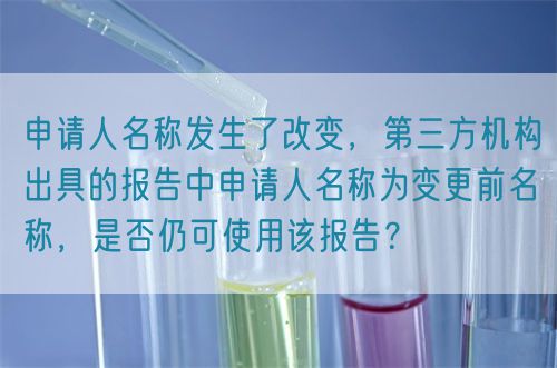 申請人名稱發(fā)生了改變，第三方機(jī)構(gòu)出具的報(bào)告中申請人名稱為變更前名稱，是否仍可使用該報(bào)告？(圖1)