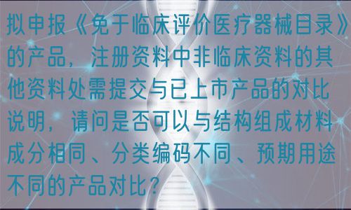 擬申報《免于臨床評價醫(yī)療器械目錄》的產(chǎn)品，注冊資料中非臨床資料的其他資料處需提交與已上市產(chǎn)品的對比說明，請問是否可以與結(jié)構(gòu)組成材料成分相同、分類編碼不同、預(yù)期用途不同的產(chǎn)品對比？(圖1)