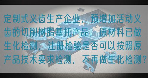 定制式義齒生產(chǎn)企業(yè)，預增加活動義齒的切削樹脂基托產(chǎn)品，原材料已做生化檢測，注冊檢驗是否可以按照原產(chǎn)品技術(shù)要求檢測，不再做生化檢測？(圖1)