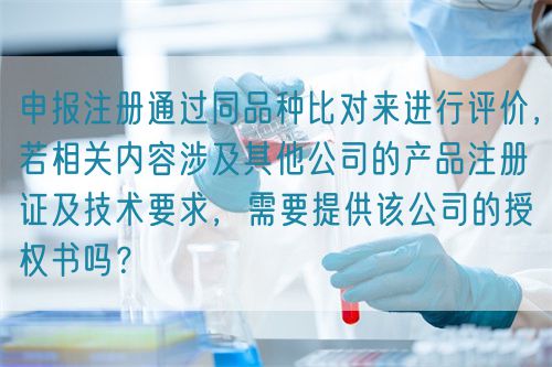 申報注冊通過同品種比對來進行評價，若相關內(nèi)容涉及其他公司的產(chǎn)品注冊證及技術要求，需要提供該公司的授權書嗎？(圖1)