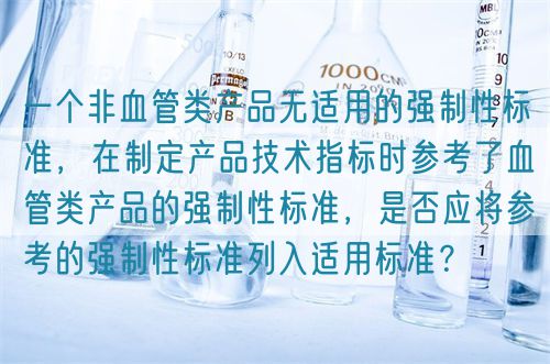 一個(gè)非血管類(lèi)產(chǎn)品無(wú)適用的強(qiáng)制性標(biāo)準(zhǔn),在制定產(chǎn)品技術(shù)指標(biāo)時(shí)參考了血管類(lèi)產(chǎn)品的強(qiáng)制性標(biāo)準(zhǔn),是否應(yīng)將參考的強(qiáng)制性標(biāo)準(zhǔn)列入適用標(biāo)準(zhǔn)?(圖1) 一個(gè)非血管類(lèi)產(chǎn)品無(wú)適用的強(qiáng)制性標(biāo)準(zhǔn),在制定產(chǎn)品技術(shù)指標(biāo)時(shí)參考了血管類(lèi)產(chǎn)品的強(qiáng)制性標(biāo)準(zhǔn),是否應(yīng)將參考的強(qiáng)制性標(biāo)準(zhǔn)列入適用標(biāo)準(zhǔn)?(圖1)
