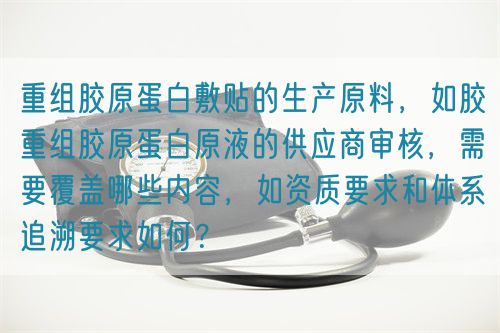 重組膠原蛋白敷貼的生產(chǎn)原料，如膠重組膠原蛋白原液的供應(yīng)商審核，需要覆蓋哪些內(nèi)容，如資質(zhì)要求和體系追溯要求如何？(圖1)