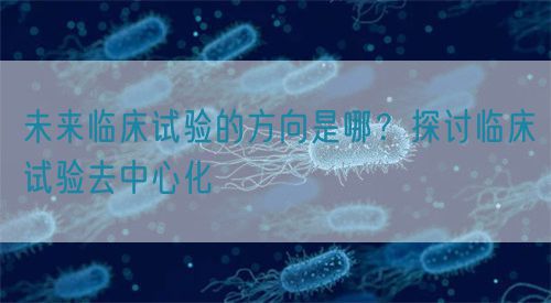 未來臨床試驗的方向是哪？探討臨床試驗去中心化