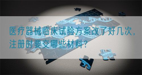 醫(yī)療器械臨床試驗方案改了好幾次，注冊時要交哪些材料？(圖1)
