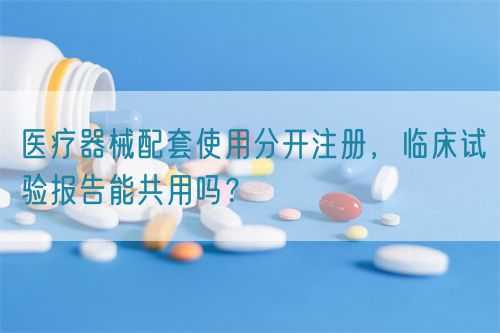 醫(yī)療器械配套使用分開注冊，臨床試驗報告能共用嗎？(圖1)