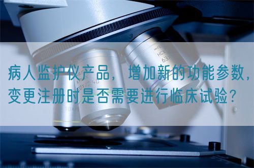 病人監(jiān)護(hù)儀產(chǎn)品，增加新的功能參數(shù)，變更注冊時是否需要進(jìn)行臨床試驗？(圖1)