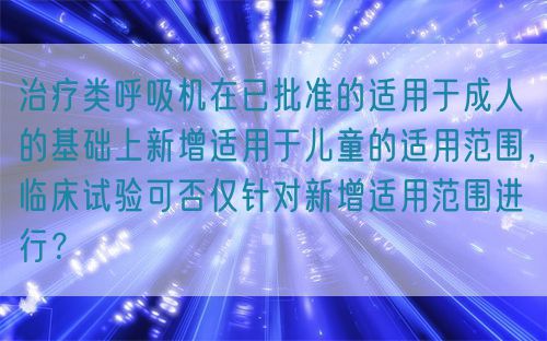 治療類呼吸機在已批準(zhǔn)的適用于成人的基礎(chǔ)上新增適用于兒童的適用范圍，臨床試驗可否僅針對新增適用范圍進行？(圖1)
