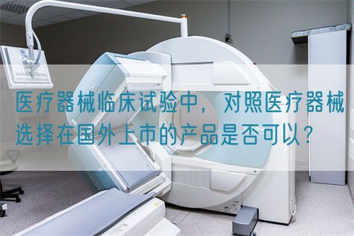 醫(yī)療器械臨床試驗(yàn)中，對(duì)照醫(yī)療器械選擇在國外上市的產(chǎn)品是否可以？(圖1)
