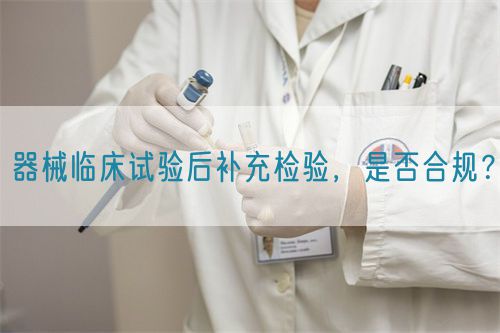 器械臨床試驗后補(bǔ)充檢驗，是否合規(guī)？(圖1)