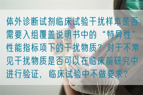 體外診斷試劑臨床試驗(yàn)干擾樣本是否需要入組覆蓋說明書中的“特異性”性能指標(biāo)項(xiàng)下的干擾物質(zhì)？對(duì)于不常見干擾物質(zhì)是否可以在臨床前研究中進(jìn)行驗(yàn)證，臨床試驗(yàn)中不做要求？(圖1)