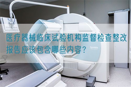 醫(yī)療器械臨床試驗機構(gòu)監(jiān)督檢查整改報告應(yīng)該包含哪些內(nèi)容？(圖1)