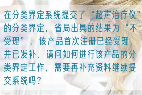 在分類界定系統(tǒng)提交了“超聲治療儀”的分類界定，省局出具的結(jié)果為“不受理”，該產(chǎn)品首次注冊已經(jīng)受理，并已發(fā)補，請問如何進(jìn)行該產(chǎn)品的分類界定工作，需要再補充資料繼續(xù)提交系統(tǒng)嗎？(圖1)