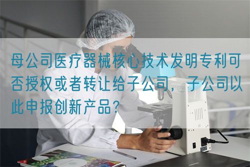 母公司醫(yī)療器械核心技術(shù)發(fā)明專利可否授權(quán)或者轉(zhuǎn)讓給子公司，子公司以此申報(bào)創(chuàng)新產(chǎn)品？(圖1)