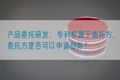 產(chǎn)品委托研發(fā)，專利權(quán)屬于委托方，委托方是否可以申請創(chuàng)新？(圖1)