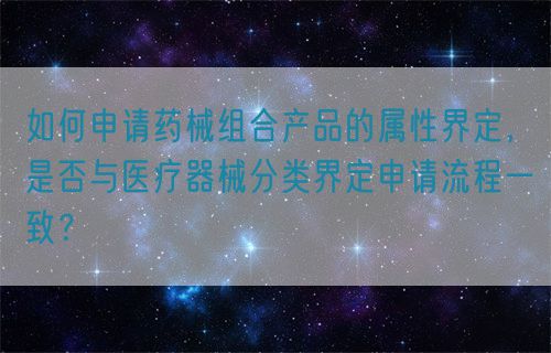 如何申請藥械組合產(chǎn)品的屬性界定，是否與醫(yī)療器械分類界定申請流程一致？(圖1)