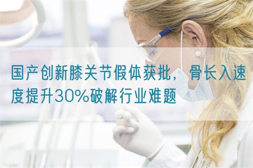 國產(chǎn)創(chuàng)新膝關節(jié)假體獲批，骨長入速度提升30%破解行業(yè)難題