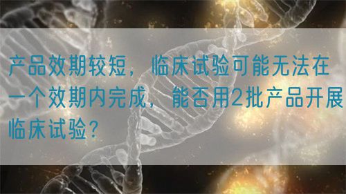 產(chǎn)品效期較短，臨床試驗(yàn)可能無(wú)法在一個(gè)效期內(nèi)完成，能否用2批產(chǎn)品開(kāi)展臨床試驗(yàn)？(圖1)