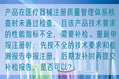 產(chǎn)品在醫(yī)療器械注冊質(zhì)量管理體系核查時未通過檢查，且該產(chǎn)品技術(shù)要求的性能指標(biāo)不全，需要補檢。重新申報注冊時，先按不全的技術(shù)要求和檢測報告申報注冊，后期發(fā)補時再提交補檢報告，是否可以？(圖1)