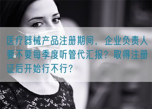 醫(yī)療器械產(chǎn)品注冊期間，企業(yè)負(fù)責(zé)人要不要每季度聽管代匯報(bào)？取得注冊證后開始行不行？(圖1)