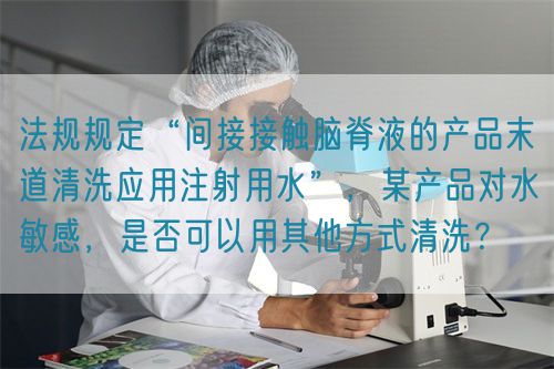 法規(guī)規(guī)定“間接接觸腦脊液的產(chǎn)品末道清洗應(yīng)用注射用水”，某產(chǎn)品對水敏感，是否可以用其他方式清洗？(圖1)